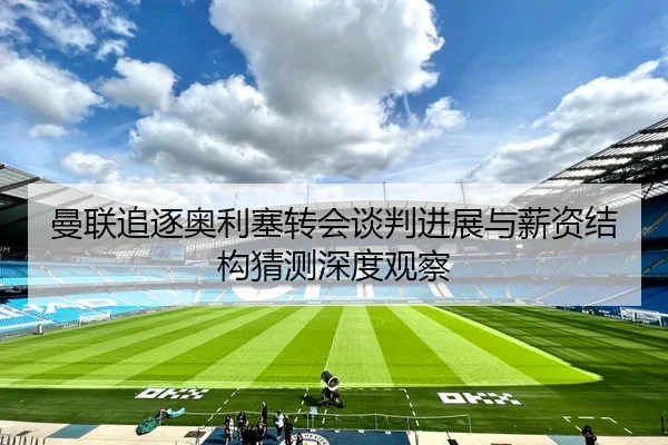 曼联追逐奥利塞转会谈判进展与薪资结构猜测深度观察