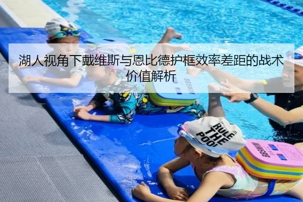 湖人视角下戴维斯与恩比德护框效率差距的战术价值解析